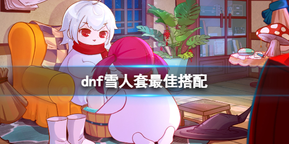 dnf雪人套最佳搭配[dnf雪人套最佳搭配介绍]